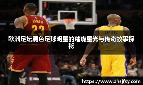 欧洲足坛黑色足球明星的璀璨星光与传奇故事探秘