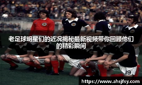 老足球明星们的近况揭秘最新视频带你回顾他们的精彩瞬间